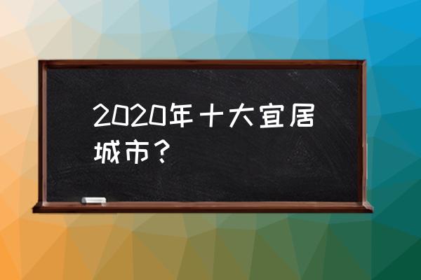 中国宜居城市排名2020 2020年十大宜居城市？