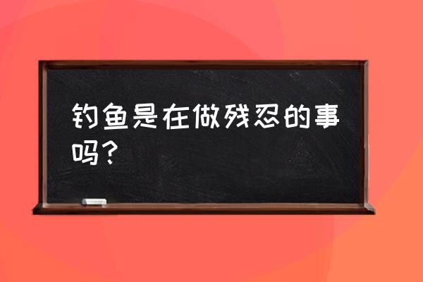 残忍不是我本来模样 钓鱼是在做残忍的事吗？