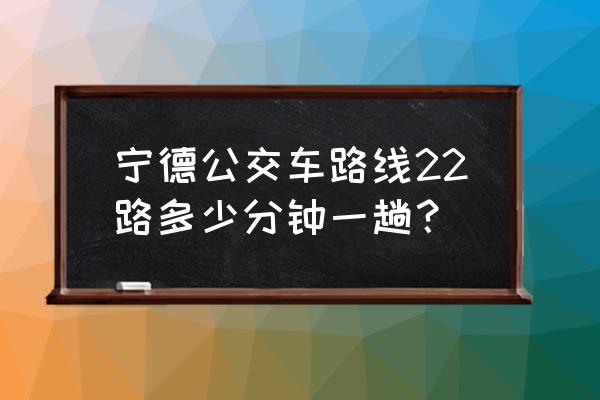 宁德22路公交车路线 宁德公交车路线22路多少分钟一趟？