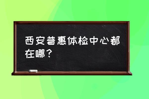 西安惠普体检 西安普惠体检中心都在哪？