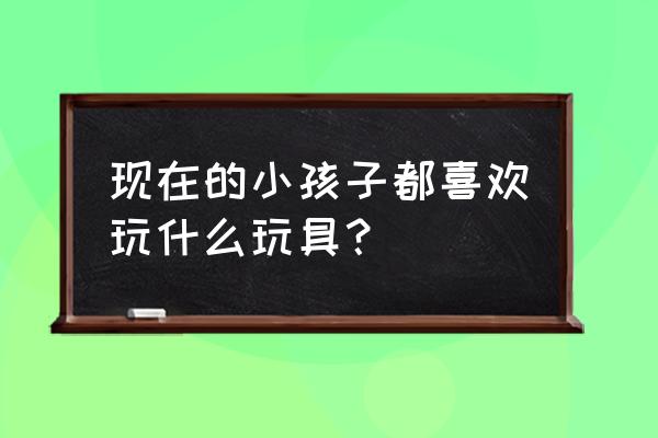 儿童各种玩具 现在的小孩子都喜欢玩什么玩具？