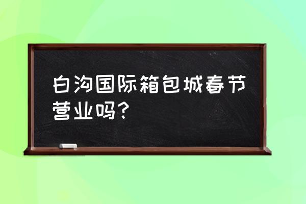 保定白沟箱包城 白沟国际箱包城春节营业吗？