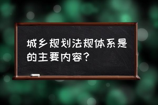 城乡规划法的基本内容 城乡规划法规体系是的主要内容？