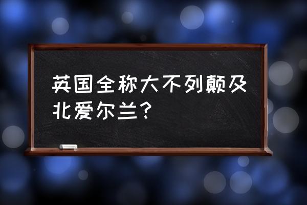 大不列颠岛和北爱尔兰 英国全称大不列颠及北爱尔兰？