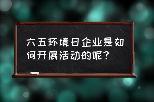 六五世界环境日活动 六五环境日企业是如何开展活动的呢？