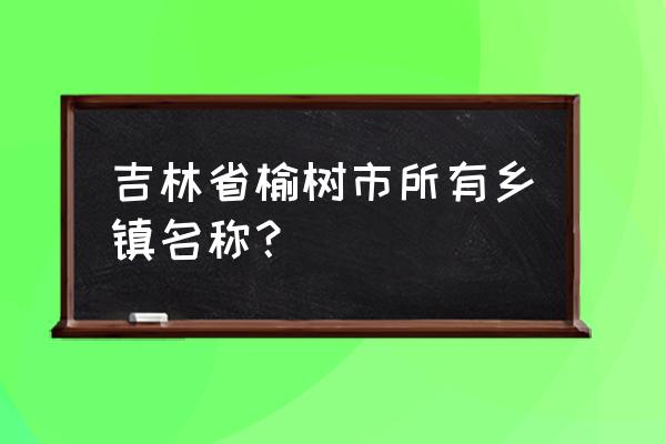 吉林省榆树市有多少人口 吉林省榆树市所有乡镇名称？