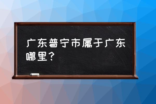 广东普宁市属于哪个市 广东普宁市属于广东哪里？