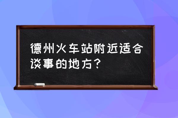 德州火车站附近哪有 德州火车站附近适合谈事的地方？