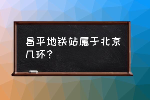 地铁昌平线站点 昌平地铁站属于北京几环？