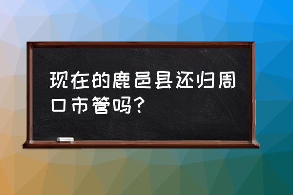 河南省鹿邑县什么市 现在的鹿邑县还归周口市管吗？