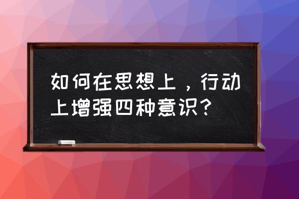 增强四个意识建议 如何在思想上，行动上增强四种意识？