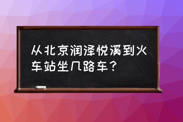 润泽悦溪街道 从北京润泽悦溪到火车站坐几路车？