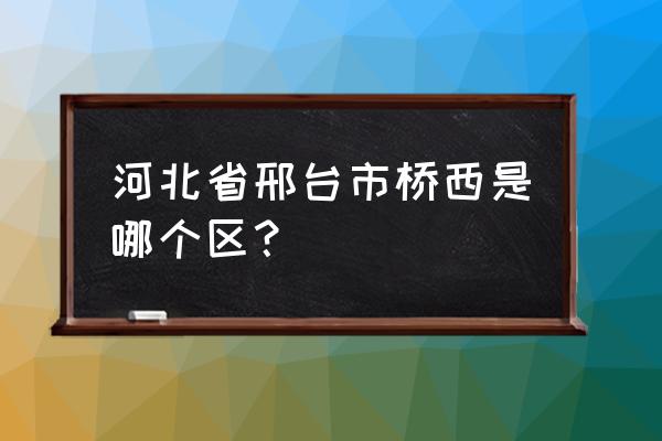 邢台市桥西区现在叫什么 河北省邢台市桥西是哪个区？