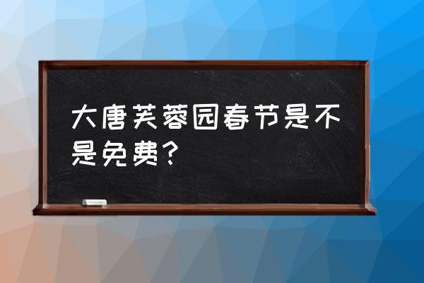 大唐芙蓉园最近免费 大唐芙蓉园春节是不是免费？