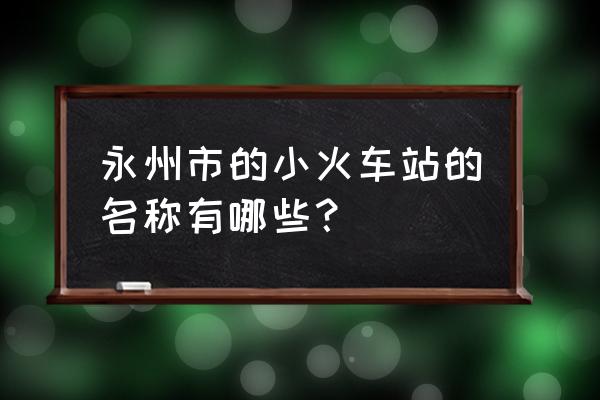 永州的火车站有哪些 永州市的小火车站的名称有哪些？