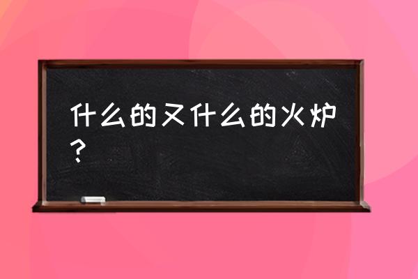 2019新四大火炉 什么的又什么的火炉？