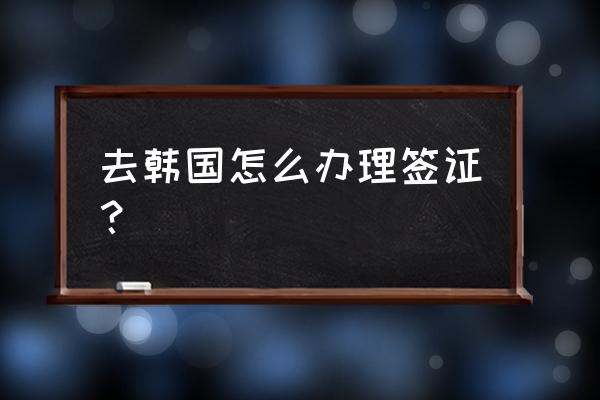 办韩国签证的过程 去韩国怎么办理签证？