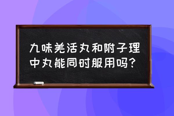 羌活丸的功效与作用及禁忌 九味羌活丸和附子理中丸能同时服用吗？