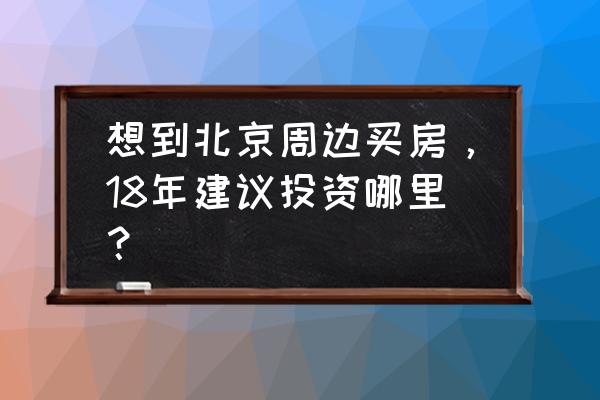 北京周边有投资的价值吗 想到北京周边买房，18年建议投资哪里？