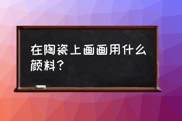 陶瓷颜料知识 在陶瓷上画画用什么颜料？