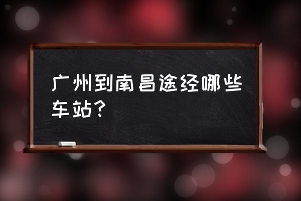 广州至南昌高铁站 广州到南昌途经哪些车站？