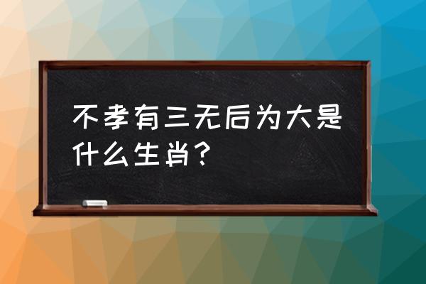 不孝有三无后为大打一生肖 不孝有三无后为大是什么生肖？