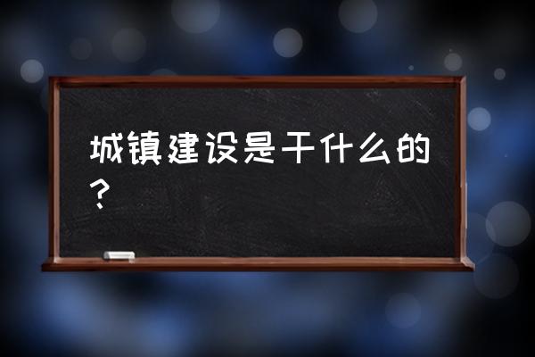 城镇规划与建设 城镇建设是干什么的？