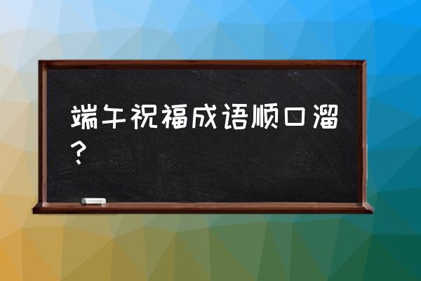 端午节的祝福语句 端午祝福成语顺口溜？