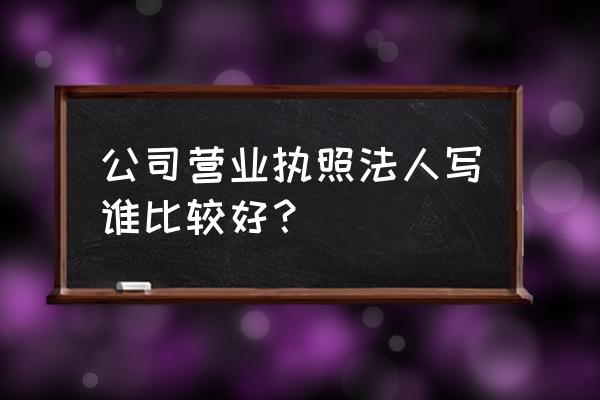 合适的企业法人营业执照 公司营业执照法人写谁比较好？