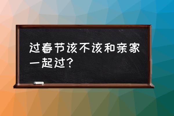 双方亲家一起过年好吗 过春节该不该和亲家一起过？