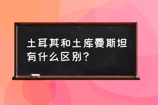 土库曼人与土耳其人 土耳其和土库曼斯坦有什么区别？