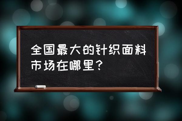 针织面料采购 全国最大的针织面料市场在哪里？