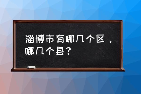 山东省淄博市有多少个区 淄博市有哪几个区，哪几个县？