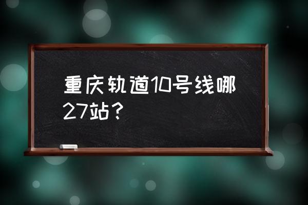 10号线全部站点 重庆轨道10号线哪27站？