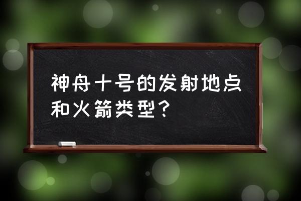 神舟十号的详细信息 神舟十号的发射地点和火箭类型？