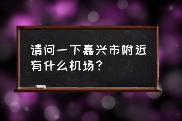 嘉兴机场叫什么名字 请问一下嘉兴市附近有什么机场？