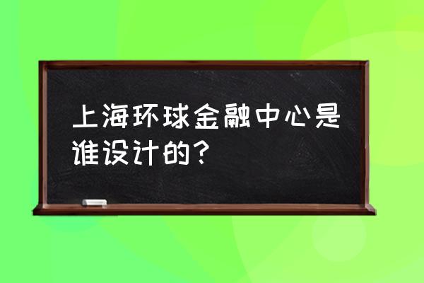 上海环球金融中心是谁的 上海环球金融中心是谁设计的？