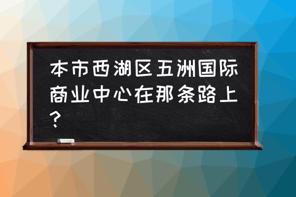 五洲国际广场地址 本市西湖区五洲国际商业中心在那条路上？