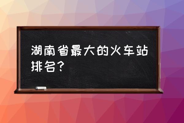 娄底南站是几等站 湖南省最大的火车站排名？