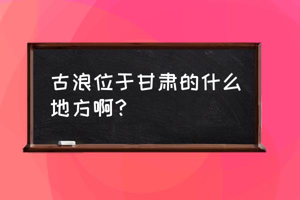 古浪县历任县长 古浪位于甘肃的什么地方啊？