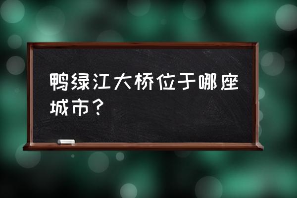 鸭绿江大桥在哪个城市 鸭绿江大桥位于哪座城市？