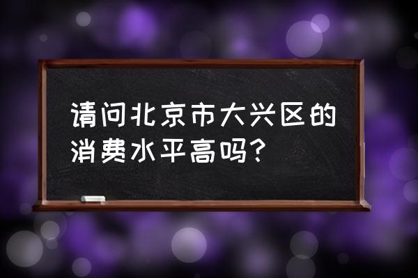 北京大兴怎么样 请问北京市大兴区的消费水平高吗？