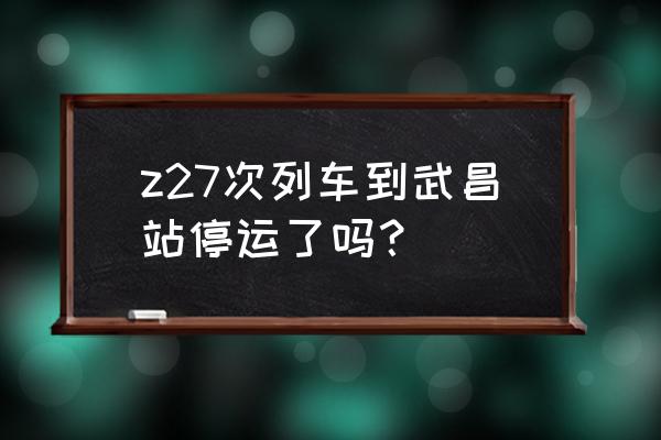 上海南到武昌 z27次列车到武昌站停运了吗？