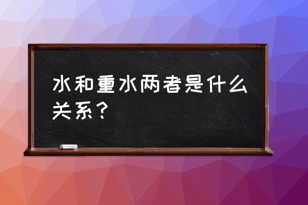 水和重水是什么关系 水和重水两者是什么关系？