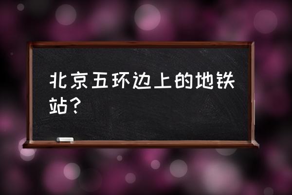 北京地铁5号线站名一览表 北京五环边上的地铁站？