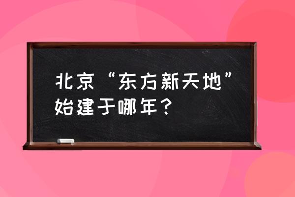 北京东方新天地谁开发的 北京“东方新天地”始建于哪年？