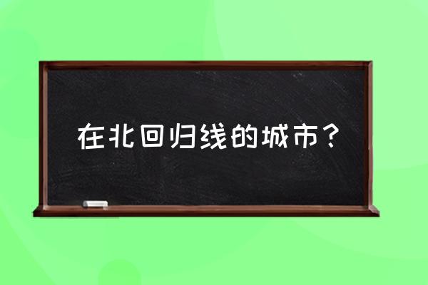 北回归线穿过的城市 在北回归线的城市？