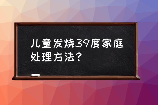 儿童39度发烧该怎么处理 儿童发烧39度家庭处理方法？