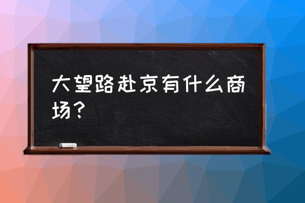 北京大望路新光天地商场 大望路赴京有什么商场？