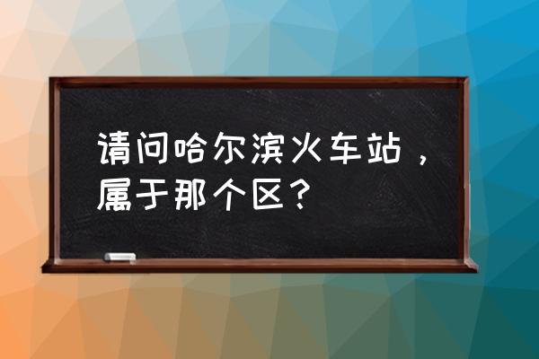 哈尔滨市详细地址 请问哈尔滨火车站，属于那个区？